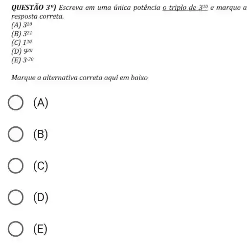 QUESTÃO 39 Escreva em uma única potência o triplo de 3^20 e marque a
resposta correta.
(A) 3^20
(B) 3^21
(C) 1^20
(D) 9^20
(E) 3^-20
Marque a alternativa correta aqui em baixo
(A)
(B)
(C)
(D)
(E)