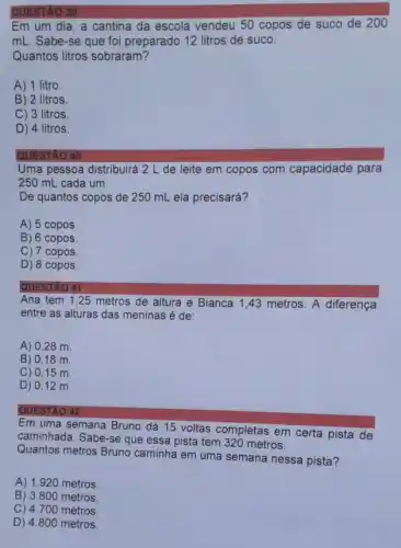 QUESTÃO 39
Em um dia, a cantina da escola vendeu 50 copos de suco de 200
mL. Sabe-se que foi preparado 12 litros de suco.
Quantos litros sobraram?
A) 1 litro.
B) 2 litros.
C) 3 litros
D) 4 litros
QUESTAO 40
Uma pessoa distribuirá 2 L de leite em copos com capacidade para
250 mL cada um.
De quantos copos de 250 mL ela precisará?
A) 5 copos
B) 6 copos
C) 7 copos.
D) 8 copos.
QUESTÃO 41
Ana tem 1,25 metros de altura e Bianca 1,43 metros A diferença
entre as alturas das meninas é de:
A) 0,28 m
B) 0,18 m.
C) 0,15 m
D) 0,12 m.
QUESTÃO 42
Em uma semana Bruno dá 15 voltas completas em certa pista de
caminhada. Sabe-se que essa pista tem 320 metros.
Quantos metros Bruno caminha em uma semana nessa pista?
A) 1.920 metros.
B) 3.800 metros.
C) 4.700 metros.
D) 4.800 metros.