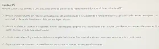 Questão 39)
Marque a alternativa que não é uma das atribuições do professor de Atendimento Educacional Especializado (AEE):
Investir financeiramente em recursos pedagógicos e de acessibilidade e inviabilizando a funcionalidade e a aplicabilidade dos recursos para que
executados planos de Atendimento Educacional Especializado
Identificar, elaborar, produzir organizar servicos, recursos pedagogicos de acessibilidade e estratégias considerando as necessidades especifica
alunos público-alvo da Educação Especial.
Ensinar e usar a tecnologia assistiva de forma a ampliar habilidades funcionais dos alunos, promovendo autonomia e participação
Organizar o tipo e o número de atendimentos aos alunos na sala de recursos multifuncionais.