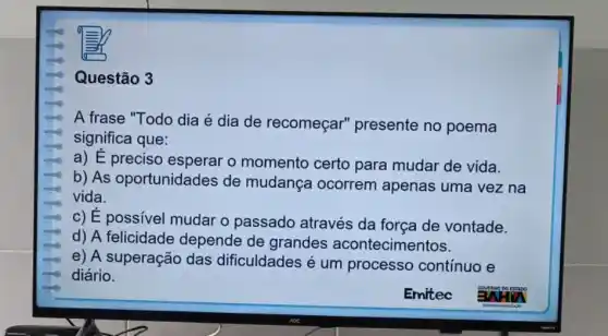 Questão 3
A frase "Todo dia é dia de recomeçar'presente no poema
significa que:
a) E preciso esperar o momento certo para mudar de vida.
b) As oportunidades de mudança ocorrem apenas uma vez na
vida.
c) E possivel mudar o passado através da força de vontade.
d) A felicidade depende de grandes acontecimentos.
e) A superação das dificuldades é um processo contínuo e
diário.