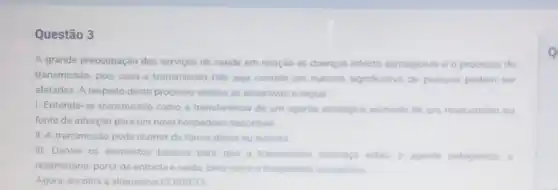 Questão 3
A grande preocupação dos serviços de saude em relação as doenças infecto contagiosas é o processo de
transmissão, pois caso a transmissao nào seja contida um numero significativo de pessoas podem ser
afetadas. A respeito deste processo analise as assertivas a seguir
1. Entende-se transmissão como a transferéncia de um agente etiologico animado de um reservatorio ou
fonte de infecção para um novo hospedeiro suscetivel
II. A transmissão pode ocorrer de forma direta ou indireta
III. Dentre os elementos basicos para que a transmissio acontega estlo o agente patogenico. o
reservatóno, porta de entrada e saida, bem como o hospederro susceptivel
Agora, escolha a alternativa CORRETA
Q