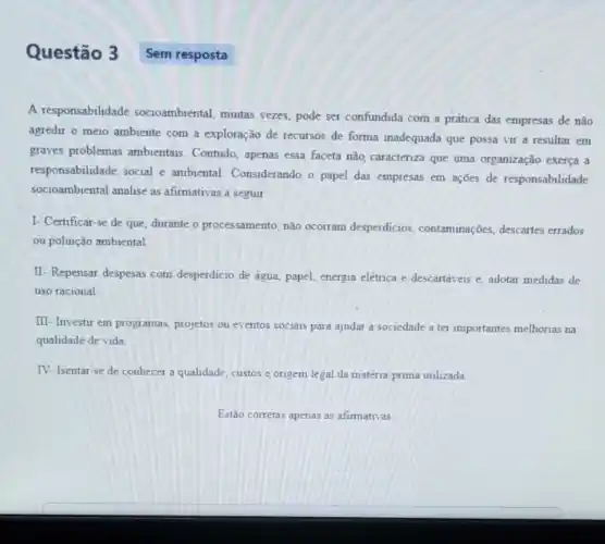 Questão 3
A responsabilidade socioambiental, muitas vezes pode ser confundida com a prática das empresas de não
agredir o meio ambiente com a exploração de recursos de forma inadequada que possa vir a resultar em
graves problemas ambientais Contudo, apenas essa faceta não, caracteriza que uma organização exerça a
responsabilidade social e ambiental. Considerando o papel das empresas em ações de responsabilidade
socioambiental analise as afirmativas a seguir
I- Certificar-se de que, durante o processamento não ocorram desperdicios contaminações, descartes errados
ou poluição ambiental
II- Repensar despesas com desperdicio de água, papel.energia eletrica e descartáveis e, adotar medidas de
uso racional
III- Investir em programas projetos ou eventos socials para ajudar a sociedade a ter importantes melhorias na
qualidade de vida
IV- Isentar-se de conhecer a qualidade, custos e origem legal da matéria-prima utilizada
Sem resposta