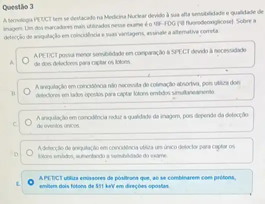 Questão 3
A tecnologia PET/CT tem se destacado na Medicina Nuclear devido à sua alta sensibilidade e qualidade de
imagem. Um dos marcadores mais utilizados nesse exame 6019F-FDG (18 fluorodeoxiglicose)Sobre a
detecção de aniquilação em coincidéncia e suas vantagens assinale a alternativa correta:
APETICT possui monor sonsibilidade em comparação à SPECT dovido a nocessidado
A	do dois dotoctores para captar os fotons
A aniquilação em coincidôncia nào nocessita do colimação absortiva, pois ubliza dois
B	detectores em lados opostos para captar fotons omitidos simultanoamento
A aniquilação em coincidência reduz a qualidado da imagem, pois dopondo da detocção
C.	do eventos unicos
Adetecção do aniquilação em coincidôncia ubliza um unico dotoctor para captar os
D	lotons emidos, aumentando a sensibilidado do examo.
APETICT utiliza emissores de positrons que, ao se combinarem com prótons,
E
emitem dois fotons de 511 keV em direçoes opostas.