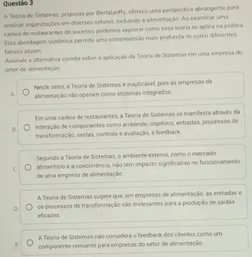 Questão 3
A Teoria de Sistemas proposta por Bertalanffy, oferece uma perspectiva abrangente para
analisar organizaçōes em diversos setores incluindo a alimentação Ao examinar uma
cadeia de restaurantes de sucesso, podemos explorar como essa teoria se aplica na prática.
Esta abordagem sistêmica permite uma compreensão mais profunda de como diferentes
fatores atuam.
Assinale a alternativa correta sobre a aplicação da Teoria de Sistemas em uma empresa do
setor de alimentação.
Neste setor, a Teoria de Sistemas é inaplicável, pois as empresas de
alimentação não operam como sistemas integrados.
Em uma cadeia de restaurantes, a Teoria de Sistemas se manifesta através da
interação de componentes como ambiente, objetivos entradas, processos de
transformação, saidas controle e avaliação, e feedback.
Segundo a Teoria de Sistemas, o ambiente externo, como o mercado
alimenticio e a concorrência, não tem impacto significativo no funcionamento
de uma empresa de alimentação.
A Teoria de Sistemas sugere que, em empresas de alimentação, as entradas e
os processos de transformação são irrelevantes para a produção de saídas
eficazes.
A Teoria de Sistemas não considera o feedback dos clientes como um
componente relevante para empresas do setor de alimentação.