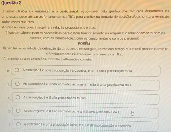 Questão 3
administrador de empresas é o profissional responsável pela gestão dos recursos disponíveis na
empresa, e pode utilizar as ferramentas da TICs para auxiliar na tomada de decisão elou monitoramento de
todos esses recursos.
Analise as asserçoes a seguir e a relação proposta entre elas:
I) Existem alguns pontos necessários para o bom funcionamento da empresa: 0 relacionamento com os
clientes, com os fornecedores com os concorrentes e com os parceiros,
PORÉM
II) não há necessidade de definição de diretrizes e estratégias, ao mesmo tempo que não é preciso dominar
funcionamento dos recursos humanos e da TICs.
A respeito dessas asserções assinale a alternativa correta:
Aasserção lẻ uma proposição verdadeira, e a II é uma proposição falsa.
As asserções I e II são verdadeiras, mas a II nào é uma justificativa da I.
As asserções I e II são proposições falsas,
As asserçoes Le II são verdadeiras, e a II é uma justificativa da I.
A asserção l'é uma proposição falsa, ealleuma proposição verdadeira.