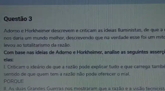 Questão 3
Adorno e Horkheimer descrevem e criticam as ideias lluministas, de que a
nos daria um mundo melhor descrevendo que na verdade esse foi um mitc
levou ao totalitarismo da razão.
Com base nas ideias de Adomo e Horkheimer , analise as seguintes asserç
elas:
I. Criticam o ideario de que a razão pode explicar tudo e que carrega també
sentido de que quem tem a razão não pode oferecer o mal.
PORQUE
II. As duas Grandes Guerras nos mostraram que a razão e a visão tecnicist