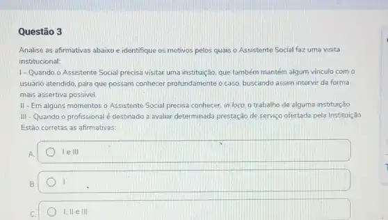 Questão 3
Analise as afirmativas abaixo e identifique os motivos pelos quais o Assistente Social faz uma visita
institucional:
1-Quando o Assistente Social precisa visitar uma instituição, que também mantém algum vínculo com o
usuário atendido, para que possam conhecer profundamente o caso buscando assim intervir da forma
mais assertiva possivel
II - Em alguns momentos o Assistente Social precisa conhecer, in locol o trabalho de alguma instituição
III -Quando o profissional é destinado a avaliar determinada prestação de serviço ofertada pela Instituição.
Estão corretas as afirmativas:
A
le III
B.
I, II e III