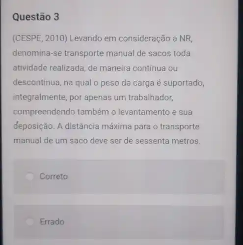 Questão 3
(CESPE, 2010)Levando em consideração a NR,
denomina-se transporte manual de sacos toda
atividade realizada, de maneira contínua ou
descontínua, na qual o peso da carga é suportado,
integralmen ite, por apenas um trabalhador,
compreend endo também 0 levantamel nto e sua
deposição. A distância máxima para o transporte
manual de um saco deve ser de sessenta metros.
Correto
Errado