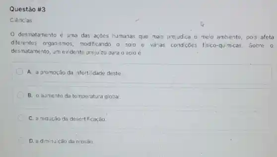 Questão #3
Ciências
desmatamento é uma das ações humanas que mais prejudica o meio ambiente, pois afeta
diferentes organismos modificando o solo e várias condições fisico-químicas Sobre 0
desmatamento, um evidente prejuizo para o solo é
A. a promoção da infertilidade deste.
B. o aumento da temperatura global.
C. a redução da desertificação.
D. a diminuição da erosão.