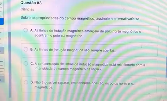 Questão #3
Ciências
Sobre as propriedades do campo magnético, assinale a alternativafalsa.
A. As linhas de indução magnética emergem do polo norte magnético e
adentram o polo sul magnético.
B. As linhas de Indução magnética são sempre abertas.
C. A concentração de linhas de indução magnética está relacionada com a
intensidade do campo magnético na região.
D. Não é possível separar, em nenhuma ocasião os polos norte e sul
magnéticos.