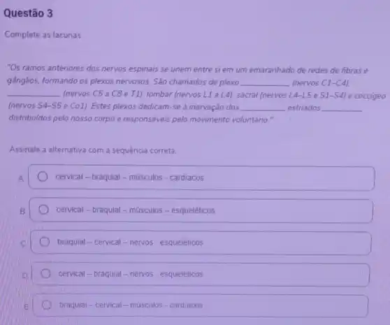 Questão 3
Complete as lacunas.
"Os ramos anteriores dos nervos espinais se unem entre si em um emaranhado de redes de fibras e
gânglios, formando os plexos nervosos. São chamados de plexo __ (nervos C1-C4),
__ (nervos C5 a C8 e T1). lombar (nervos L1a (4) sacral (nervos L4-L5 e S1-S4 e coccigeo
(nervos S4-S5 e Co1). Estes plexos dedicam-se à inervação dos __ estriados __
distribuldos pelo nosso corpo e responsáveis pelo movimento voluntário."
Assinale a alternativa com a sequência correta.
cervical - braquial-músculos - cardiacos
cervical-braquial-músculos - esqueléticos
braquial - cervical - nervos - esqueléticos
cervical - braquial - nervos - esqueléticos
braquial-cervical-músculos - cardiacos