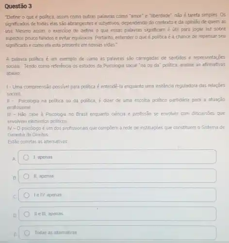 Questão 3
"Definir o que é politica, assim como outras palavras como "amor" e "liberdade", nào é tarefa simples.Os
significados de todas elas são abrangentes e subjetivos dependendo do contexto e da opinião de quem as
usa. Mesmo assim, o exercicio de definir o que essas palavras significam é útil para jogar luz sobre
aspectos pouco falados e evitar equivocos. Portanto entender o que é politica é a chance de repensar seu
significado e como ela está presente em nossas vidas."
A palavra politica é um exemplo de como as palayras são carregadas de sentidos e representações
sociais. Tendo como referência os estudos da Psicologia social "na ou da'politica, analise as afirmativas
abaixo:
1- Uma compreensão possive para politica é entendé -la enquanto uma instância reguladora das relações
sociais.
II- Psicologia na politica ou da politica, é dizer de uma escolha politico partidária para a atuação
profissional
III - Não cabe a Psicologia no Brasil enquanto ciência e profissão se envolver com discussôes que
envolvem elementos politicos
N-0 psicologo é um dos profissionais que compoem a rede de instituições que constituem o Sistema de
Garantia de Direitos.
Estão corretas as alternativas
1, apenas
II, apenas
le IV, apenas
II e III, apenas
Todas as allemativas