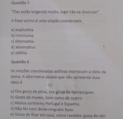 Questão 3
"Eles estão brigando mujto, logo irão se divorciar."
A frase acima é uma oração coordenada
a) explicativa
b) conclusiva
c) alternativa
d) adversativa
e) aditiva
Questão 4
As orações coordenadas aditivas expressam a ideia de
soma. A alternativa abaixo que não apresenta essa
ideia é
a) Ora gosta de pizza, ora gosta de hambúrguer.
b) Gosta de museu , bem como de teatro.
c) Jéssica conheceu Portugal e Espanha.
d) Não faz nem deixa ninguém fazer.
e) Gosta de ficar em casa, como também gosta de sair.