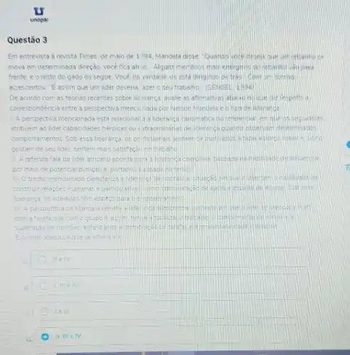 Questão 3
Em entrevista a revista Times de maio de 1994 Mandela disse
mova em determinada direçdo, vocé fica ati is. Alguns membros mass bara
frente e o resto do gado os seque Voce na verdade os esta dirigindo detran com in Hottlso
acrescentou. "Eassim que um lider deveria ater 0 seu trabalho (5ENGF)
De acordo com as techas recentes sobre lic aranca avalie as afimativas respello a
correspondencia entre a perspectiva mencilnada gor Nelson Mandela e ofipu delidenance
1. A perspectiva mencionada esta relscionadia a deranga carismatica du referencial et que of
atribuem ao lioer capacidedes henoicas ou edt aordinanas de derang a quarod observem aties
comportamentos. Sob essa lideranca os pol fission als sensemise motived
gostam de seu lider sentem mais satistach notrebalid
11. A referida fals do lider africano aponte sala alicaranga doero ade deintuentiar
pormeio ce potencia puricao e portants no bernet
trecho mencionado
construit relacoes	e participativas complem
fiderança os liderados têm
IV A perspectiva
com a tareta que comogrup:	trace
superaçao de pacrdes
Ecorreto
II EIV
I meiv
le in
D.
II.IIIin IV.