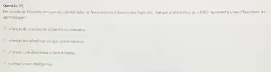 Questão 3")
Em relação as Situaçóes em que são identificadas as Necessidades Educacionais Especials marque a alternativa que NĂO representa uma dificuldade de
aprendizagem:
crianças de populaçōes distantes ou nomades;
crianças trabalhadoras ou que vivem nas ruas;
crianças com deficiência e bem dotadas;
crianças super inteligentes;