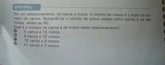 QUESTÃO 3
Em um estacionamento , há carros e motos O número de motos é o triplo do nú-
mero de carros . Somando-se o número de pneus usados pelos carros e os das
motos, obtém-se 60.
Qual é o número de carros e de motos nesse estacionamento?
A 5 carros e 15 motos.
B 6 carros e 18 motos.
C
18 carros e 6 motos.
(D)
21 carros e 7 motos.