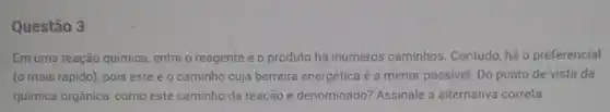 Questão 3
Em uma reação quimica entre o reagente e o produto há inúmeros caminhos Contudo, há o preferencial
(o mais rápido), pois este é o caminho cuja barreira energética é a menor possivel. Do ponto de vista da
química orgânica, como este caminho da reação é denominado? Assinale a alternativa correta.