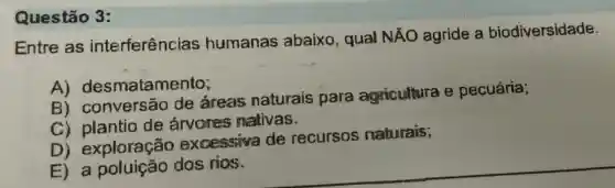 Questão 3:
Entre as interferências humanas abaixo, qual NĂO agride a biodiversidade.
A)desmatamento;
B) conversão de áreas naturais para agricultura e pecuária;
C) plantio de árvores mativas.
D)exploração excessiva de recursos naturais;
E) a dos rios.