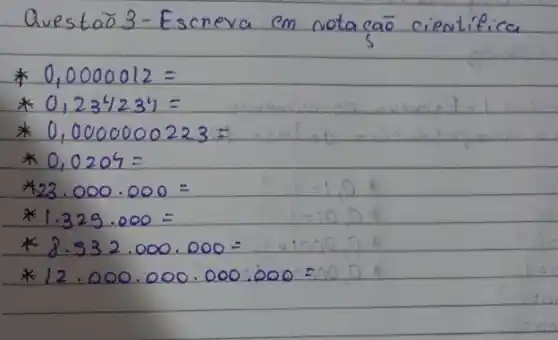 Questão 3-Escreva em notação cieatifica
* 0,0000012= 
* 0,234234= 
* 0,000000223= 
* 0,0204= 
*23.000.000 =
* 1.329.000= 
* 8.532.000.000= 
* 12.000.000.000: 000=000