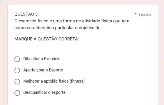 QUESTÃO 3:
exercício físico é uma forma de atividade física que tem
como característica particular o objetivo de:
MARQUE A QUESTÃO CORRETA:
Dificultar o Exercicio
Aperfeiçoar o Esporte
Melhorar a aptidão fisica (fitness)
Desqualificar o esporte
2 pontos