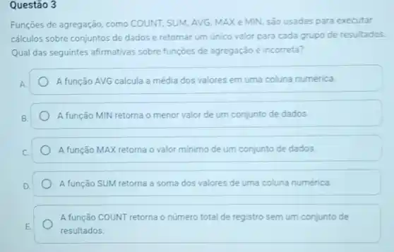 Questão 3
Funções de agregação, como COUNT, SUM, AVG, MAX e MIN, são usadas para executar
cálculos sobre conjuntos de dados e retornar um único valor para cada grupo de resultados
Qual das seguintes afirmativas sobre funçoes de agregação é incorreta?
A função AVG calcula a média dos valores em uma coluna numérica.
A função MIN retorna o menor valor de um conjunto de dados.
A função MAX retorna o valor minimo de um conjunto de dados
A função SUM retorna a soma dos valores de uma coluna numérica
A função COUNT retorna o número total de registro sem um conjunto de
resultados.