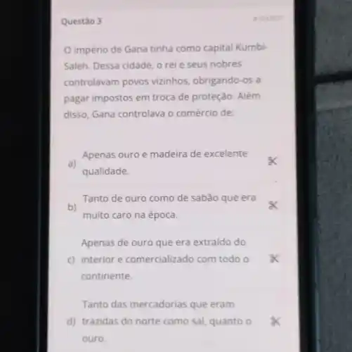 Questão 3
império de Gana tinha como capital Kumbi-
Saleh. Dessa cidade, o rei e seus nobres
controlavam povos vizinhos , obrigando-os a
pagar impostos em troca de proteção . Além
disso, Gana controlava o comércio de:
a)
Apenas ouro e madeira de excelente
qualidade.
Tanto de ouro como de sabão que era
b)
muito caro na época.
Apenas de ouro que era extraido do
c) interior e comercializado com todo o
continente.
Tanto das mercadorias que eram
d) trazidas do norte como sal quanto o
ouro.