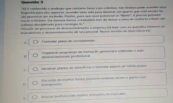 Questão 3
"Já é conhecida a analogia que costumo fazer com o fósforo. Um fósforo pode acender uma
fogueira para nos aquecer, acender uma vela para iluminar um quarto que está escuro ou
até provocar um incêndio. Porém para que esse potencial se "libere'é preciso primeiro
riscar o fósforo. Da mesma forma, o individuo tem de deixar a zona de conforto e fazer um
esforço disciplinado para consegui-lo."
Através do processo de desenvolvimento a empresa irá lidar com as questōes relativas ao
treinamento e desenvolvimento de seu pessoal Nesse sentido no nivel tático irá:
A
Formular plano de recrutamento.
B.
Organizar programas de formação gerencial e estimular o auto
desenvolvimento profissional.
Idealizar planos de beneficios e formular planos de médio prazo.
Recrutar da melhor forma possivel evitando assim o gasto com
treinamento.
Buscar profissionais melhor treinados no mercado.