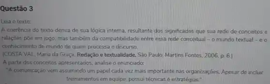 Questão 3
Leia o texto:
A coerência do texto deriva de sua lógica interna resultante dos significados que sua rede de conceitos e
relações põe em jogo, mas também da compatibilidade entre essa rede conceitual - o mundo textual-e o
conhecimento de mundo de quem processa o discurso.
(COSTA VAL, Maria da Graça. Redação e textualidade. São Paulo: Martins Fontes, 2006, p. 6.)
A partir dos conceitos apresentados , analise o enunciado:
"A comunicação vem assumindo um papel cada vez mais importante nas organizações Apesar de incluir
treinamentos em equipe, possui técnicas ê estratégias."