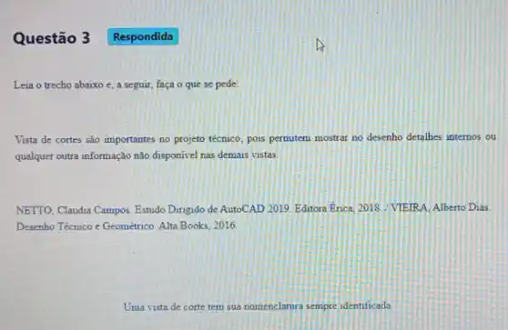 Questão 3
Leia o trecho abaixo e, a seguir, faça o que se pede
Vista de cortes sǎo importantes no projeto técnico, pois permitem mostrar no desenho detallhes internos ou
qualquer outra informação não disponivel nas demais vistas
NETTO, Claudia Campos Estudo Dirigido de AutoCAD 2019. Editora Erica, 2018 VIEIRA, Alberto Dias
Desenho Técnico c Geométrico. Alta Books 2016
Uma vista de corte tem sua nomenclatura sempre identificada
Respondida