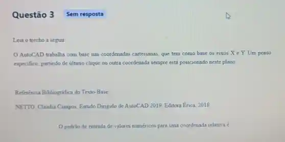 Questão 3
Leia o trecho a seguir
AutoCAD trabalha com base nas coordenadas cartesianas que tem como base os cixos X e Y. Um ponto
especifico, partindo de último clique ou outra coordenada sempre está posicionado neste plano.
Referência Bibliográfica do Texto-Base
NETTO, Claudia Campos Estudo Dirigido de AutoCAD 2019. Editora Erica, 2018
padrão de entrada de valores numéricos para uma coordenada relativa é
Sem resposta