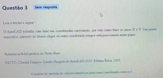 Questão 3
Leia o trecho a seguir
AutoCAD trabalha com base nas coordenadas cartesianas, que tem como base os eixos X e Y Um ponto
especifico, partindo de último clique ou outra coordenada sempre está posicionado neste plano.
Referência Bibliográfica do Texto-Base
NETTO, Claudia Campos Estudo Dirigido de AutoCAD 2019 Editora Erica 2018
padrão de entrada de valores numéricos para uma coordenada relativa e
Sem resposta