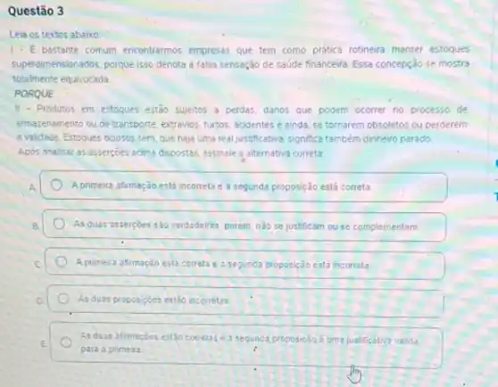 Questão 3
Leia os textos abaixo
1-E bastante comum encontrarmos empresas que tem como prática rotineira manter estoques
superdimensionados, porque isso denota a falsa sensação de saúde financeira. Essa concepção se mostra
totalmente equivocada.
PORQUE
III-Produtos em estoques estão sujeitos a perdas, danos que podem ocorrer no processo de
armazenamento olu de transporte extravios, furtos, acidentes e ainda, se tornarem obsoletos ou perderem
a validade. Estoques ociosos sem que haja uma real justificative significa também dinheiro parado.
Apos analisar as assercoes acima dispostas, assinale a alternativa correta
A primeira afirmação está incorreta e a segunda proposição está correta
As duas'assercbes s30 verdadeiras, porem, n3o se justificam ouse complementam.
A primeira afirmação esta correla e a segunda proposição está incorrela
As duas proposiçoes esiáo incorretas
As duas afimaçoes estão correlase a segunda proposicalo uma justificativa valida
para a primeira