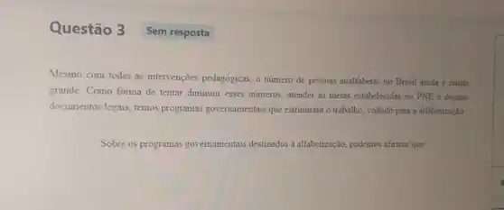 Questão 3
Mesmo com todas as intervenções pedagógicas, o numero de pessoas analfabetas no Brasil ainda é muito
grande. Como forma de tentar diminuir esses numeros, atender as metas estabelecidas no PNE e demais
documentos legais, temos programas governamentais que estruturam o trabalho, voltado para a alfabetização
Sobre os programas governamentais destinados i alfabetização, podemos afirmat que