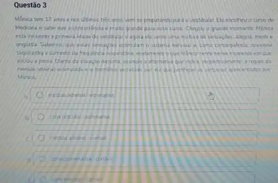 Questão 3
Mônica tem 17 anos e nos últimos tres anos vem se preparando para o vestibular. Ela escolheu o curso de
Medicina e sabe que a concorréncia é muito grande para esse curso Chegou o grande momento Mônica
esta iniciando a primeira etapa do vestibulare agora ela sente uma mistura de sensaçōes: alegria, medo e
angústia. Sabemos que essas sensaçoes estimulam o sistem nervoso e, como consequência ocasiona
taquicardia e aumento da frequencia respiratona exatomente que Monice sente nesse momento em que
iniciou a prova. Diante da situação descrita, assinale a alternativa que indica respectivamente, a regiāo da
medula adrenal estimulada e o hormonio secretado por ela que justifique os sintomas apresentados por
Mônica
medula adrenal adrenalina
zona reticular /adrenalina
medula adrenal cortisol
zona glomerulosal cortisol
zona reticular/cortisol