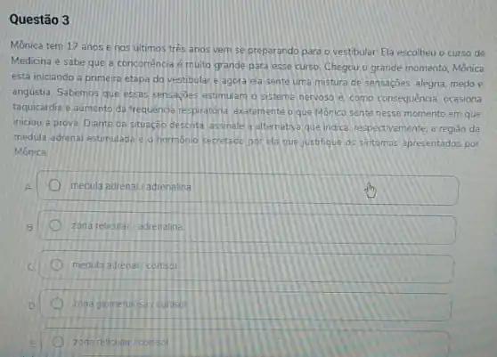 Questão 3
Mônica tem 17 anos e nos últimos tres anos vem se preparando para o vestibular.Ela escolheu o curso de
Medicina e sabe que a concorrência é muito grande para esse curso Chegou o grande momento Mônica
está iniciando a primeira etapa do vestibulare agora ela sente uma mistura de sensações alegna medo e
angústia. Sabemos que essas sensaçoes estimulam o sistema nervoso e como consequencia ocasiona
taquicardia e aumento da frequência respiratória, exatamente oque Monica sente nesse momento em que
iniciou a prova, Diante da situeção descrita assinale a alternativa que indica respectivamente, a regiáo da
medula adrenal estimulada i o hormonio secretado por ela que justifique os sintomas apresentados por
Mônica
medula adrenal/adrenalina
zona reticular/adrenalina
medula adrenal/cortisol
zona glomenulosa / corisol
zonareticular cortsol