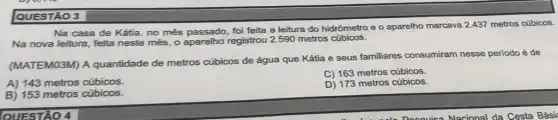 QUESTÃO 3
Na casa de Kátia no mês passado, foi feita a leitura do hidrômetro e o aparelho marcava 2.437 metros cúbicos.
Na nova leitura, feita neste mês, o aparelho registrou 2.590 metros cúbicos.
(MATEMO3M) A quantidade de metros cúbicos de água que Kátia e seus familiares consumiram nesse periodo é de
A) 143 metros cúbicos.
C) 163 metros cúbicos.
D) 173 metros cúbicos.
B) 153 metros cúbicos.