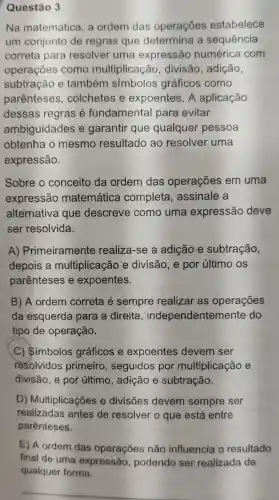 Questão 3
Na matemática , a ordem das operações estabelece
um conjunto de regras que determina a sequência
correta para resolver uma expressão numérica com
operações como multiplicação , divisão , adição,
subtração e também simbolos gráficos como
parenteses , colchetes e expoentes . A aplicação
dessas regras e fundamental para evitar
ambiguidades e garantir que qualquer pessoa
obtenha mesmo resultado ao resolver uma
expressão.
Sobre o conceito da ordem das operações em uma
expressão matemática completa , assinale a
alternativa que descreve como uma expressão deve
ser resolvida.
A)Primeiramente realiza -se a adição e subtração,
depois a multiplicação e divisão , e por último os
parenteses e expoentes.
B) A ordem correta e sempre realizar as operações
da esquerda para a direita , independentem ente do
tipo de operação.
C)Simbolos gráficos e expoentes devem ser
resolvidos primeiro , seguidos por multiplicaçãc
divisão , e por último , adição e subtração.
D)Multiplicaçõe e divisões devem sempre ser
realizadas antes de resolver o que está entre
parênteses.
E) A ordem das operações não influencia , 0 resultado