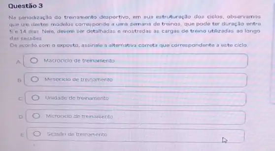 Questão 3
Na periodização do treinamento desportivo em sua estruturação dos ciclos, obs ervamos
que um destes modelos corresponde a uma semana de treinos, que pode ter duração entre
5 e 14 dias. Nele devem ser detalhadas e mostradas as cargas de treino utilizadas 30 longo
das sessōes
De acordo com o exposto, assinale a alternativa correta que correspondente dente a este ciclo
A
Macrociclo de treinamento
Mesociclo de treinamento
Unidade de treinamento
Microciclo de treinamento
Sessão de treinamento