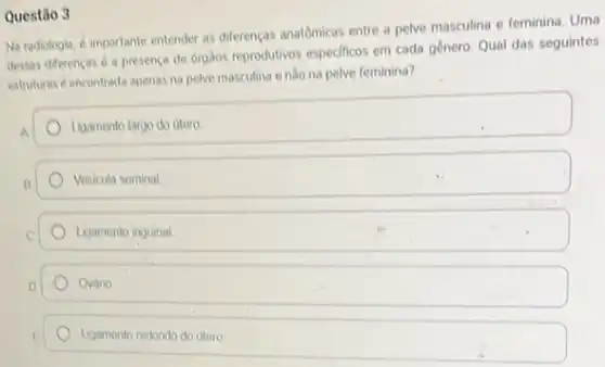 Questão 3
Na radiologia, é importante entender as differenças anatômicas entre a pelve masculina e feminina
dessas diferencas d a presença de órgâos reprodutivos especificos em cada gênero Qual das seguintes
estruturas d encontrada apenas na pelve masculina enào na pelve feminina?
Ligamento largo do utero
Vosicula seminal
Ligamento inguinal
Ovario
Ligamento redondo do utero