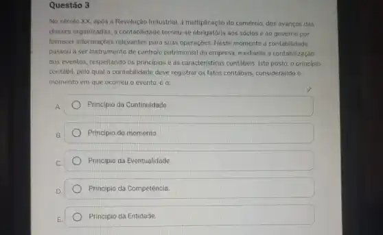 Questão 3
No século XX, após a Revolução Industrial, a multiplicação do comércio, dos avanços das
classes organizadas, a contabilidade tornou-se obrigatória aos sócios e ao governo por
formecer informaçoes relevantes para suas operaçoes. Neste momento a contabilidade
passou a ser instrumento de controle patrimonial da empresa, mediante a contabilização
dos eventos, respeitando os principios e as caracteristicas contábeis. Isto posto, o principio
contábil, pelo qual a contabilidade deve registrar os fatos contábeis, considerando o
momento em que ocorreu o evento, é o:
Principio da Continuidade
Principio do momento
Principio da Eventualidade.
Principio da Competéncia.
Principio da Entidade.