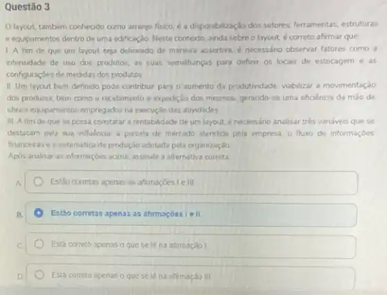 Questão 3
Olayout, também conhecido como arranjo fisico, é a disponibilização dos setores ferramentas, estruturas
e equipamentos dentro de uma edificação. Neste contexto ainda sobre o layout.é correto afirmar que:
I A fim de que um layout seja delineado de maneira assertiva e necessáno observar fatores como a
intensidade de uso dos produtos, as suas semelhanças para definir os locais de estocagem e as
configurações de medidas dos produtos.
II Um layout bern definido pode contribur para o aumento da produtindade viabilizar a movimentação
dos produtos, bem como - recebimento e expedição dos mesmos, gerando-se uma eficiência da mão de
obra e equipamentos empregados na execução das atividades
III. A fim de que se possa constatar a rentabilidade de um layout.é necessáno analisar tres variáveis que se
destocam pela sua influencia a parcela de mercado atendida pela empresa. 0 fluxo de informaçōes
financeiras e a sistemática de produção adotada pela organização
Após analisar as informaçóes acima, assinale a alternativa correta
Estão corretas apenas as afirmaçōes le III
Estào corretas apenas as atirmaçóes le II.
Está correto apenas o que se lé na afimação I
Está correto apenas o que sele na afirmação III