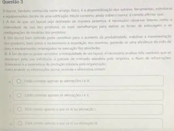 Questão 3
Olayout, também conhecido como arranjo fisico, é a disponbilização dos setores, ferramentas estruturas
e equipamentos dentro de uma edificação. Neste contexto ainda sobre o layout.é correto afirmar que:
1. A fim de que um layout seja delineado de maneira assertiva é necessário observar fatores como a
intensidade de uso dos produtos, as suas semelhanças para definir os locais de estocagem e as
configuraçōes de medidas dos produtos
II. Um layout bem definido pode contribuir para o aumento da produtividade viabilizar a movimentação
dos produtos, bem como o recebimento e expedição dos mesmos, gerando-se uma eficiência da mão de
obra e equipamentos empregados na execução das atividades.
III. A fim de que se possa constatar a rentabilidade de um layout.é necessário analisar trés variáveis que se
destacam pela sua influencia a parcela de mercado atendida pela empresa, 0 fluxo de informaçōes
financeirase a sistemática de produção adotada pela organizaçǎo
Apos analisar as informaçóes acima, assinale a alternativa correta
Estǎo corretas apenas as afirmaçoeste III
Estǎo corretas apenas as afimaçóeste II
Esta correto apenas o que se lè na afirmação I
Esta correto apenas o que se lêna afirmação III