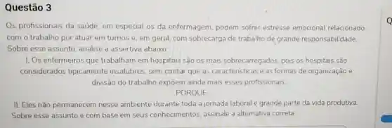 Questão 3
Os profissionais da saúde, em especial os da enfermagem podem sofrer estresse emocional relacionado
com o trabalho por atuar em turnos e, em geral com sobrecarga de trabalho de grande responsabilidade.
Sobre esse assunto, analise a assertiva abaixo:
I. Os enfermeiros que trabalham em hospitais são os mais sobrecarregados pois os hospitais são
considerados tipicamente insalubres, sem contar que as características e as formas de organização e
divisão do trabalho expõem ainda mais esses profissionais.
PORQUE
II. Eles não permanecem nesse ambiente durante toda a jornada laboral e grande parte da vida produtiva.
Sobre esse assunto e com base em seus conhecimentos assinale a alternativa correta.
Q