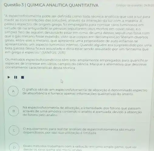 Questão 3|QUIMICA ANALITICA QUANTITATIVA
"A espectrofotometria pode ser definida como toda técnica analitica que usa a luz para
medir as concentraçóes das soluçóes, através da interação da luz com a matéria A
palavra espectro, de origem grega, foi empregada para nomear raios luminosos em
virtude de na antiguidade as pessoas sepultarem seus mortos em covas rasas eo
simples fato de alguém desavisado pisar em cima de uma dessas sepulturas fazia com
que o gás metano fosse expelido, visto que corpos em decomposição liberam diversos
gases, entre eles o metano, que apresenta uma propriedade de auto inflamar -se
apresentando um aspecto luminoso intenso. Quando era surpreendido por uma
bola gasosa dessa ficava assustado e dizia estar sendo assustado por um fantasma que
em grego é espectro "(SANTOS, 2011).
Os métodos espectrofotométricos tém sido amplamente empregados para quantificar
espécies de interesse em vảrios campos da ciência. Marque a alternativa que descreve
corretamente caracteristicas dessa técnica.
II
A )
de absorbância e fornece apenas informações qualitativas do analito.
gráfico obtido em espectrofotometria de absorção é denominado espectro
B )
através de uma amostra contendo o analito é atenuada, devido a absorção
Na espectrofotometria de absorção, a intensidade dos fótons que passam
de fótons pelo analito
C ) Oequipamento para realizar analises de espectrofotometria sáo muito
dispendiosos,por isso sua utilização é limitada
D Esses métodos trabalham com a radiação em uma ampla gama, que val
desde os raios gama até micro-ondas