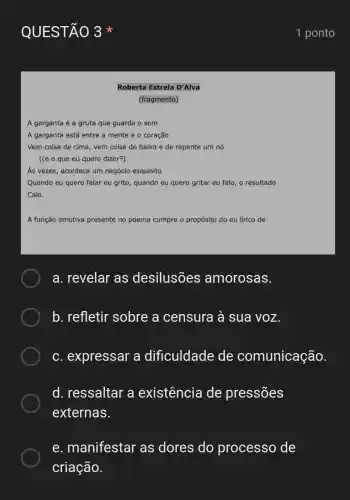 QUESTÃO 3
Roberta Estrela D'Alva
(fragmento)
A garganta é a gruta que guarda o som
A garganta está entre a mente e o coração
Vem coisa de cima , vem coisa de baixo e de repente um nó
[(e o que eu quero dizer?)
As vezes, acontece um negócio esquisito
Quando eu quero falar eu grito, quando eu quero gritar eu falo , o resultado
Calo.
A função emotiva presente no poema cumpre o propósito do eu lírico de
a. revelar as desilusões amorosas.
b. refletir sobre a censura à sua voz.
c. expressar a dificuldade de comunicação.
d. ressaltar a existência de pressões
externas.
e . manifestar as dores do processo de
1 ponto