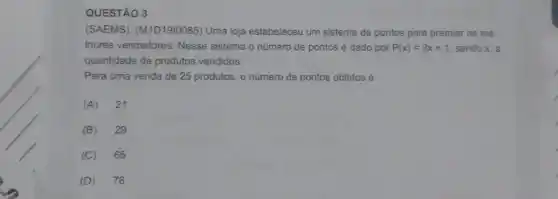 QUESTÃO 3
(SAEMS). (M1D1910085)Uma loja estabeleceu um sistema de pontos para premiar os me-
Ihores vendedores. Nesse sistema o número de pontos é dado por P(x)=3x+1 sendo x, a
quantidade de produtos vendidos.
Para uma venda de 25 produtos, o número de pontos obtidos é
(A) 21
(B) 29
(C) 65
(D) 76