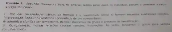 Questão 3:Segundo Minicucci (1995), há diversas razōes pelas quais os individuos passam a pertencer a vários
grupos, tais como:
I- Uma das necessidades básicas do homem é a social. O homem necessita estabelecer relaçóes
interpessoais. Todos nós sentimos necessidade de um companheiro.
II- Identificar significa ser semelhante, parecer Buscamos no grupo o processo de identificaçǎo.
III nossas causam tensoes.frustraçóes As vezes, buscamos o grupo para sermos
compreendidos.