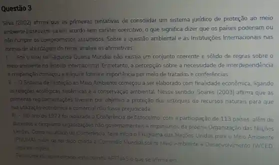 Questão 3
Silva (2002) afirma que as primeiras tentativas de consolidar um sistema juridico de proteção ao meio
ambiente baseavam-se em acordo sem caráter coercitivo, o que significa dizer que os países poderiam ou
não cumprir os compromissos assumidos. Sobre a questão ambiental e as Instituições Internacionais nas
formas de abordagem do tema, analise as afirmativas:
- Até o final da Segunda Guerra Mundial não existia um conjunto coerente e sólido de regras sobre o
meio ambiente no âmbito internacional Entretanto, a percepção sobre a necessidade de interdependência
e cooperação começou a adquirir forma e importância por meio de tratados e conferências.
II - O Sistema de Proteção ao Meio Ambiente começou a ser elaborado com finalidade econômica ligando
as relações ecológicas sistemicas e a conservação ambiental Nesse sentido. Soares (2003) afirma que as
primeiras regulamentações tiveram por objetivo a proteção dos estoques de recursos naturais para que
sua utilização econômica e comercial nào fosse prejudicada.
III - No ano de 1972 foi realizada a Conferéncia de Estocolmo, com a participação de 113 paises, além de
duzentos e cinquenta organizaçōes não governamentais e organismos da própria Organização das Naçōes
Unidas. Como resultado da Conferência, teve inicio o Programa das Nações Unidas para o Meio Ambiente
(PNUMA), além de ter sido criada a Comissão Mundial sobre Meio Ambiente e Desenvolvimento (WCED.
sigla em inglês)
Pelo contexto apresentado, está correto APENAS o que se afirma em: