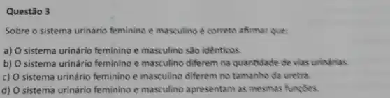 Questão 3
Sobre o sistema urinário feminino e masculino é correto afirmar que:
a) O sistema urinário feminino e masculino são identicos.
b) O sistema urinário feminino e masculino differem na quantidade de viss uninerias
c) O sistema urinário feminino e masculino diferem no tamanho da uretra.
d) O sistema urinário feminino e masculino apresentam as mesmas functies.