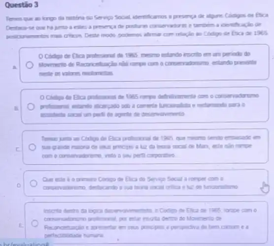 Questão 3
Temos que ao longo da história do Servico Social identificamos a presence de alguns Codigos de étia
Destaca-se que ha junto a estes a presenca de posturas conservadores e tambem a identificaçio de
posiconamentos mais cribicos. Deste modo, podemos affrmar com relação ao Código de Etica de 1965
Código de Elica profissional de 1965, mesmo estando inscrito em um periodo do
A
Movimento de Reconcetuação nào rompe com o conservadorismo estando presente
neste os valores neotomistas
Codigo de Elica professional de 1965 rompe definthramente com o consenadorsno
B.
profissional, estando alloergado sob a corrente funcoralsta e redamando para o
assistente social um perti de agente de desenvolvimento.
Temos junto ao Codigo de Elica profissional de 1955, que mesmo sendo embasado em
C	sua grande maiona de seus principio a lu?da teona social de Manx, este nào rompe
com o conservadorismo, visto o seu perti corporativo
Que este é o primero Codigo de Elica do Servico Social a romper com o
D	conservadorismo, destacando a sua teoria social critica a 12 do tunoonalismo
Inscrto dentro da logica desemvolvimentista, o Codigo de Elica de 1965, rompe com o
conservadonsmo profisional, por estar inscrito dentro do Movimento de
E	Reconceluacio e apresentar em seus principios a perspectiva do bem comum e a
humana
hrlevaluations